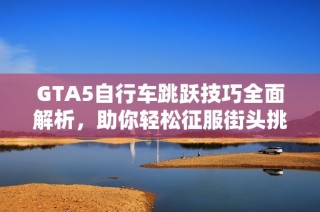 GTA5自行车跳跃技巧全面解析，助你轻松征服街头挑战