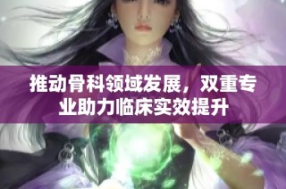 推动骨科领域发展，双重专业助力临床实效提升