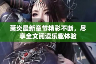 萧炎最新章节精彩不断，尽享全文阅读乐趣体验