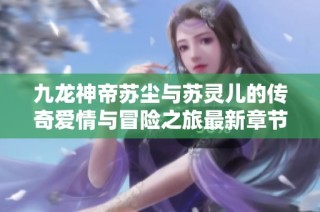 九龙神帝苏尘与苏灵儿的传奇爱情与冒险之旅最新章节解析