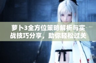 萝卜3全方位策略解析与实战技巧分享，助你轻松过关