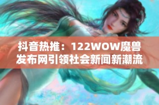 抖音热推：122WOW魔兽发布网引领社会新闻新潮流