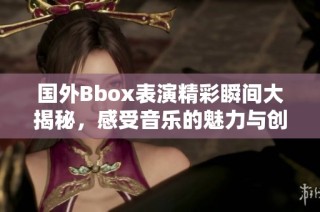 国外Bbox表演精彩瞬间大揭秘，感受音乐的魅力与创意