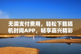 无需支付费用，轻松下载搞机时间APP，畅享嘉兴精彩生活