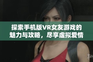 探索手机版VR女友游戏的魅力与攻略，尽享虚拟爱情体验