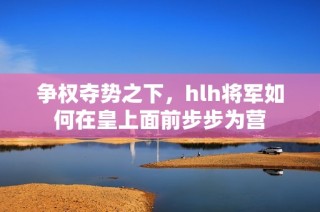 争权夺势之下，hlh将军如何在皇上面前步步为营