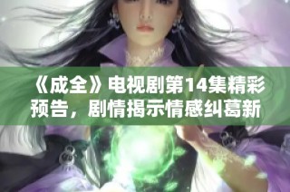 《成全》电视剧第14集精彩预告，剧情揭示情感纠葛新发展