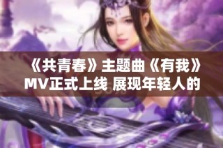 《共青春》主题曲《有我》MV正式上线 展现年轻人的热血担当与梦想追求