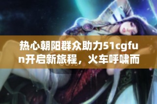 热心朝阳群众助力51cgfun开启新旅程，火车呼啸而来！