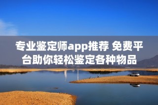 专业鉴定师app推荐 免费平台助你轻松鉴定各种物品