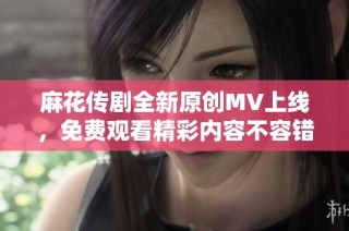 麻花传剧全新原创MV上线，免费观看精彩内容不容错过