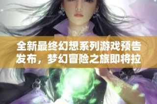 全新最终幻想系列游戏预告发布，梦幻冒险之旅即将拉开帷幕，令人期待不已！