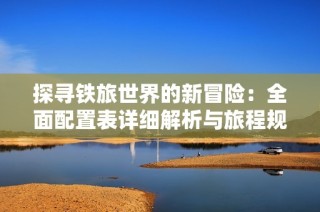 探寻铁旅世界的新冒险：全面配置表详细解析与旅程规划