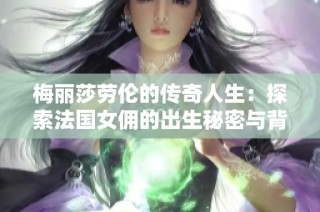 梅丽莎劳伦的传奇人生：探索法国女佣的出生秘密与背影