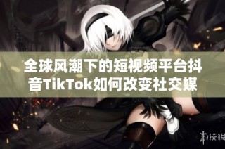 全球风潮下的短视频平台抖音TikTok如何改变社交媒体格局