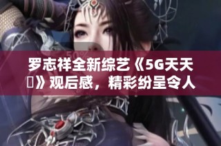 罗志祥全新综艺《5G天天奭》观后感，精彩纷呈令人惊艳