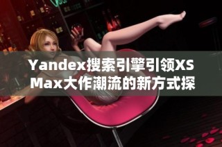 Yandex搜索引擎引领XS Max大作潮流的新方式探秘