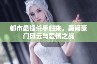 都市最强杀手归来，勇闯豪门风云与爱情之战