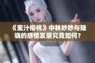 《蜜汁樱桃》中林妙妙与陆骁的感情发展究竟如何？