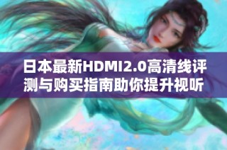 日本最新HDMI2.0高清线评测与购买指南助你提升视听体验