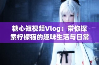 糖心短视频Vlog：带你探索柠檬猫的趣味生活与日常冒险