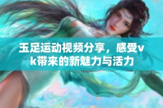 玉足运动视频分享，感受vk带来的新魅力与活力