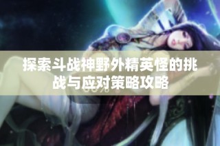探索斗战神野外精英怪的挑战与应对策略攻略