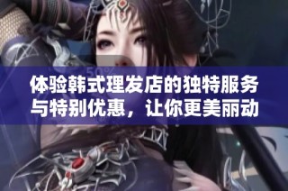 体验韩式理发店的独特服务与特别优惠，让你更美丽动人