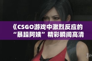 《CSGO游戏中激烈反应的“暴躁阿姨”精彩瞬间高清呈现》