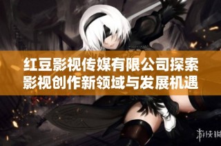 红豆影视传媒有限公司探索影视创作新领域与发展机遇