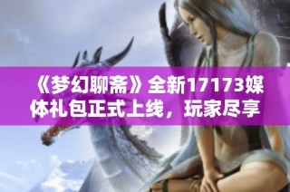 《梦幻聊斋》全新17173媒体礼包正式上线，玩家尽享福利！