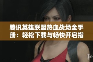 腾讯英雄联盟热血战场全手册：轻松下载与畅快开启指南