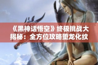 《黑神话悟空》终极挑战大揭秘：全方位攻略堕龙化纹与四十二难