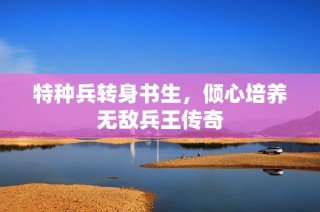 特种兵转身书生，倾心培养无敌兵王传奇