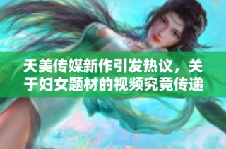 天美传媒新作引发热议，关于妇女题材的视频究竟传递了什么信息