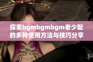 探索bgmbgmbgm老少配的多种使用方法与技巧分享