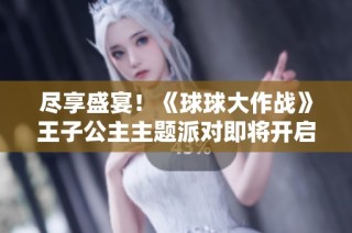 尽享盛宴！《球球大作战》王子公主主题派对即将开启，关键词免费领取！