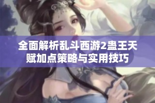 全面解析乱斗西游2蛊王天赋加点策略与实用技巧