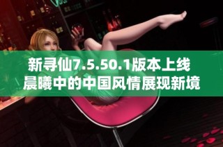 新寻仙7.5.50.1版本上线 晨曦中的中国风情展现新境界