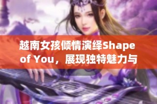 越南女孩倾情演绎Shape of You，展现独特魅力与才华