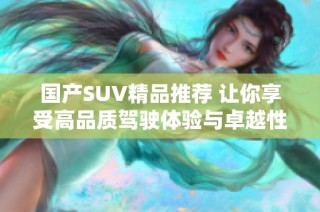 国产SUV精品推荐 让你享受高品质驾驶体验与卓越性能