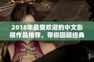 2018年最受欢迎的中文影视作品推荐，带你回顾经典与精彩