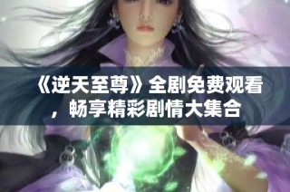 《逆天至尊》全剧免费观看，畅享精彩剧情大集合