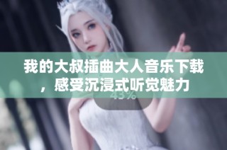 我的大叔插曲大人音乐下载，感受沉浸式听觉魅力