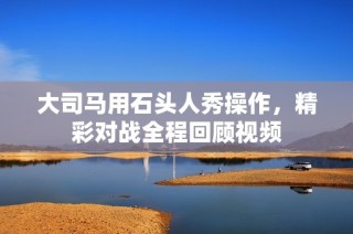 大司马用石头人秀操作，精彩对战全程回顾视频