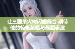 让三国杀火树闪耀舞台 期待他的惊艳献唱与舞蹈表演