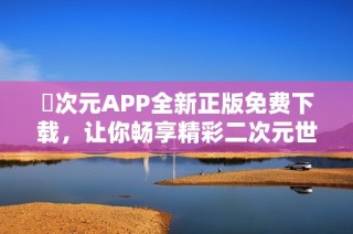 囧次元APP全新正版免费下载，让你畅享精彩二次元世界