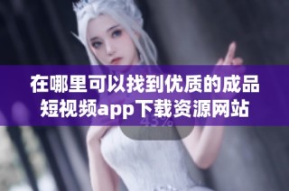 在哪里可以找到优质的成品短视频app下载资源网站