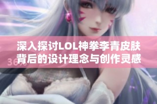 深入探讨LOL神拳李青皮肤背后的设计理念与创作灵感来源