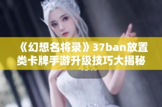 《幻想名将录》37ban放置类卡牌手游升级技巧大揭秘